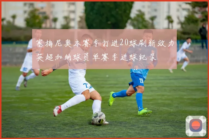 塞梅尼奥本赛季打进20球刷新效力英超加纳球员单赛季进球纪录