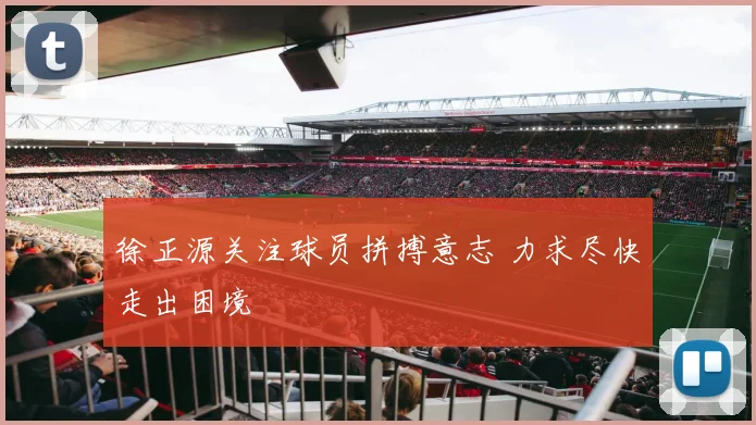 徐正源关注球员拼搏意志 力求尽快走出困境